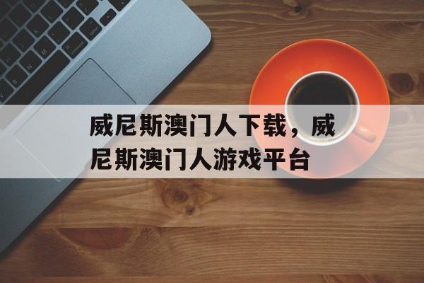 威尼斯澳门人下载，威尼斯澳门人游戏平台