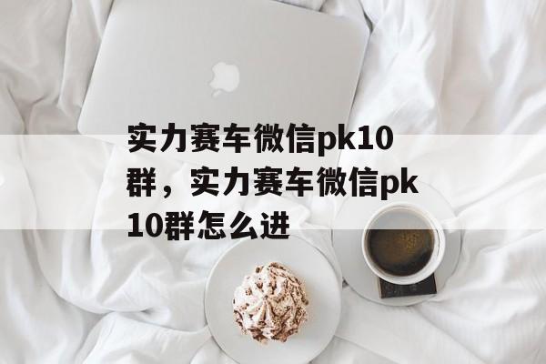 实力赛车微信pk10群，实力赛车微信pk10群怎么进