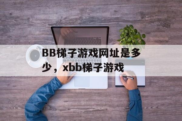 BB梯子游戏网址是多少，xbb梯子游戏