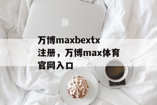 万博maxbextx注册，万博max体育官网入口